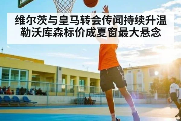 维尔茨与皇马转会传闻持续升温 勒沃库森标价成夏窗最大悬念