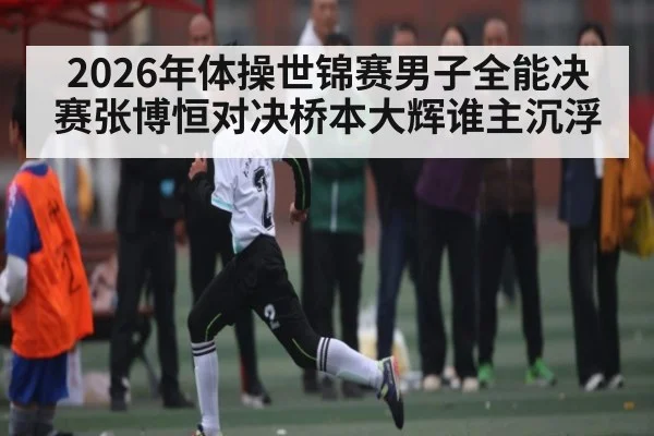 2026年体操世锦赛男子全能决赛张博恒对决桥本大辉谁主沉浮